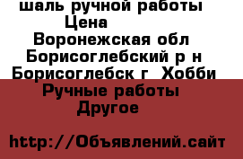 шаль ручной работы › Цена ­ 1 200 - Воронежская обл., Борисоглебский р-н, Борисоглебск г. Хобби. Ручные работы » Другое   